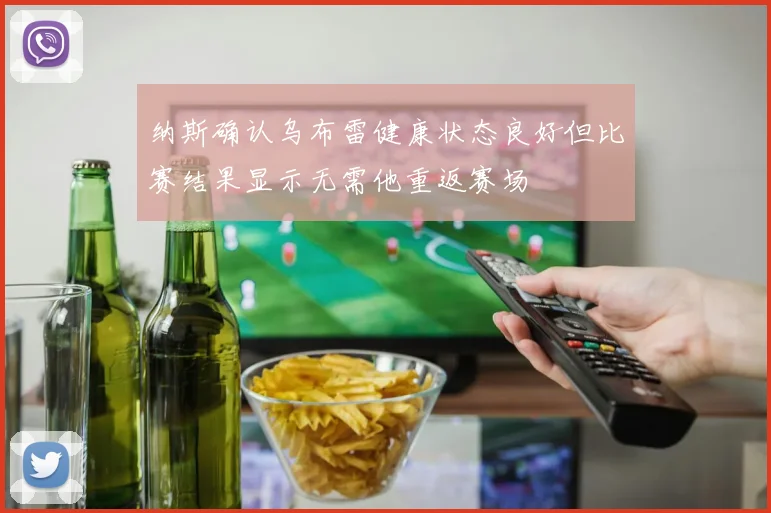 纳斯确认乌布雷健康状态良好但比赛结果显示无需他重返赛场