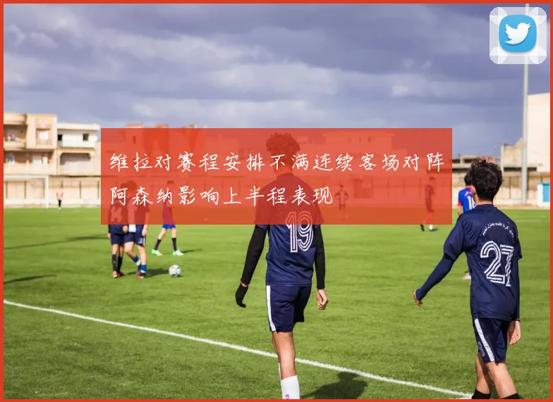 维拉对赛程安排不满连续客场对阵阿森纳影响上半程表现