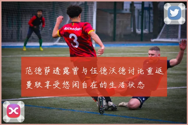 范德萨透露曾与伍德沃德讨论重返曼联享受悠闲自在的生活状态