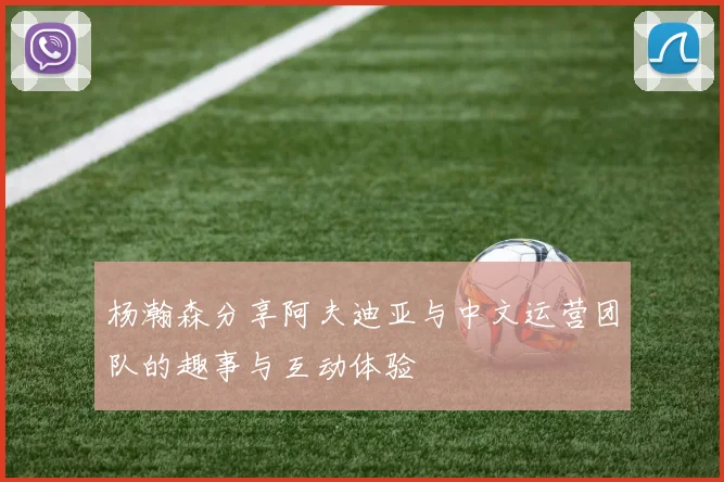 杨瀚森分享阿夫迪亚与中文运营团队的趣事与互动体验