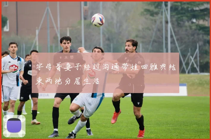 字母哥妻子经过沟通带娃回雅典结束两地分居生活