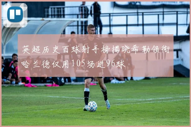 英超历史百球射手榜揭晓希勒领衔哈兰德仅用105场进96球