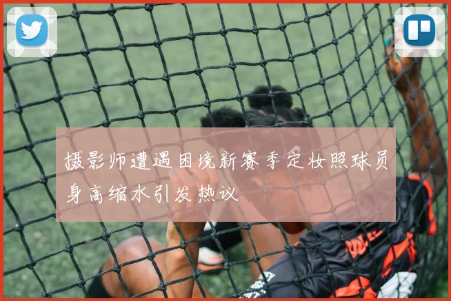 摄影师遭遇困境新赛季定妆照球员身高缩水引发热议