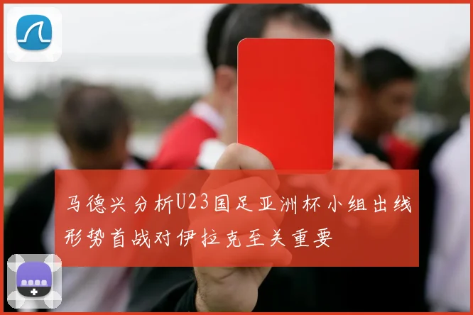马德兴分析U23国足亚洲杯小组出线形势首战对伊拉克至关重要