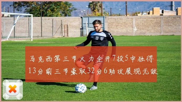 马克西第三节火力全开7投5中独得13分前三节豪取32分6助攻展现无敌续航