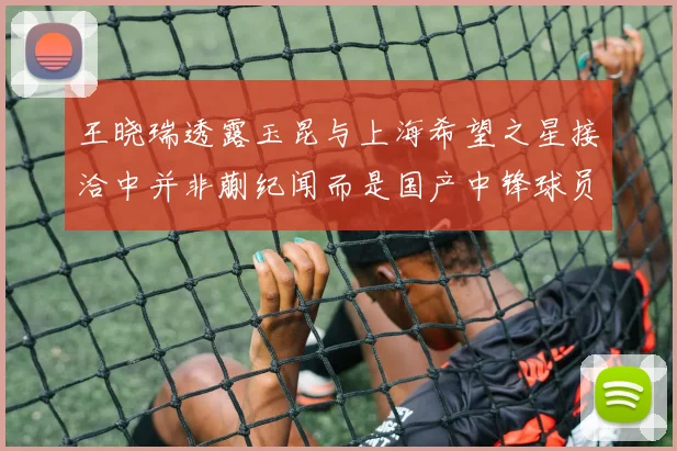 王晓瑞透露玉昆与上海希望之星接洽中并非蒯纪闻而是国产中锋球员